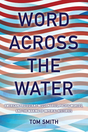 Word Across the Water: American Protestant Missionaries, Pacific Worlds, and the Making of Imperial Histories by Tom Smith